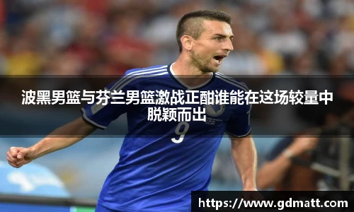 波黑男篮与芬兰男篮激战正酣谁能在这场较量中脱颖而出